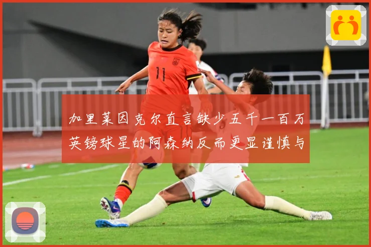 加里莱因克尔直言缺少五千一百万英镑球星的阿森纳反而更显谨慎与战术观察：最新赛事动态与深度分析