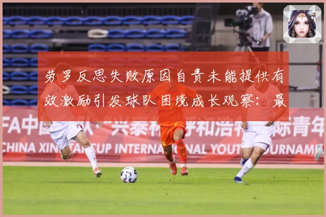 劳罗反思失败原因自责未能提供有效激励引发球队困境成长观察：最新赛事动态与深度分析