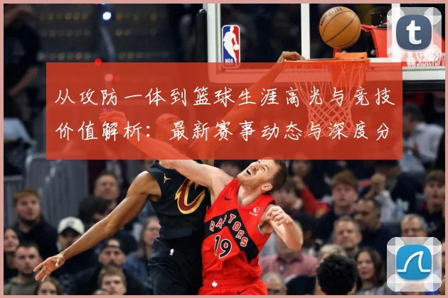 从攻防一体到篮球生涯高光与竞技价值解析：最新赛事动态与深度分析