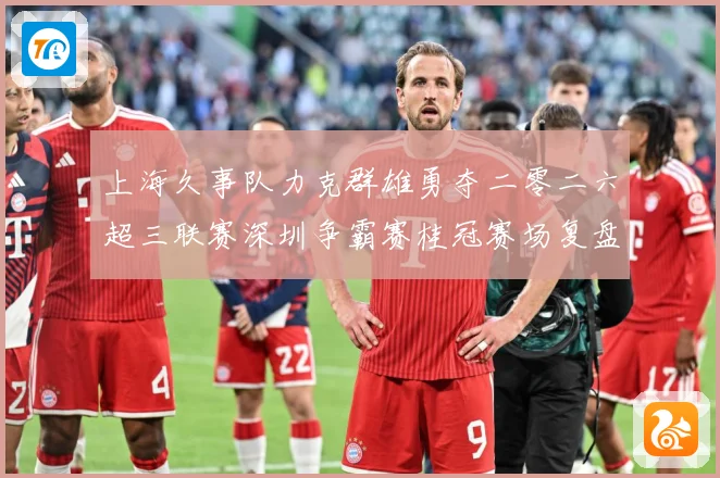 上海久事队力克群雄勇夺二零二六超三联赛深圳争霸赛桂冠赛场复盘：最新赛事动态与深度分析