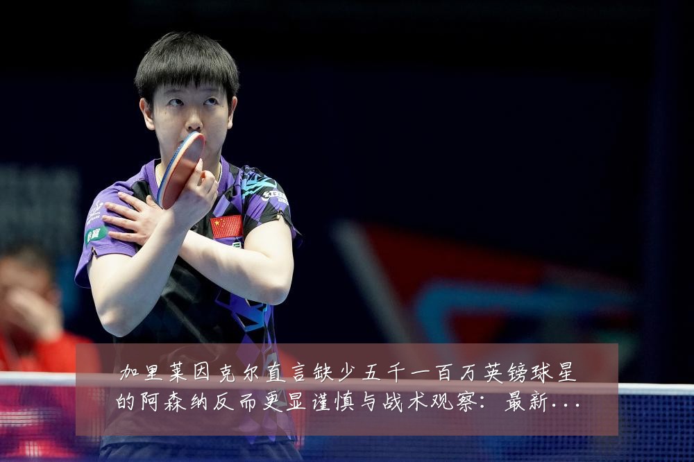 加里莱因克尔直言缺少五千一百万英镑球星的阿森纳反而更显谨慎与战术观察:最新赛事动态与深度分析